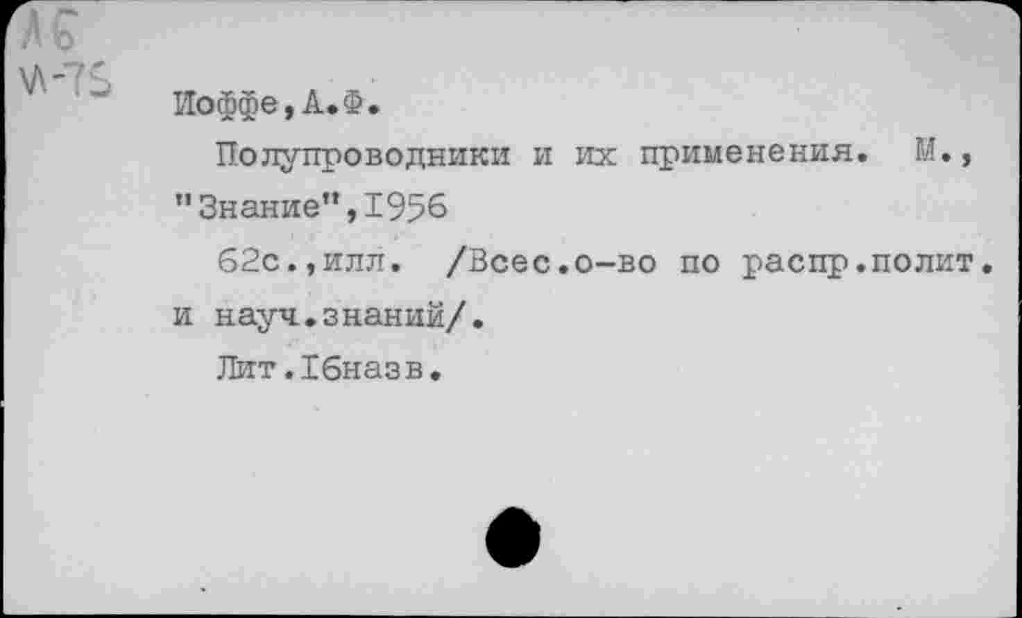 ﻿• ’ V
Иоффе, А. Ф.
Полупроводники и их применения. М., "Знание”,1956
б2с.,илл. /Всес.о-во по распр.полит, и науч.знаний/.
Лит.Хбназв.